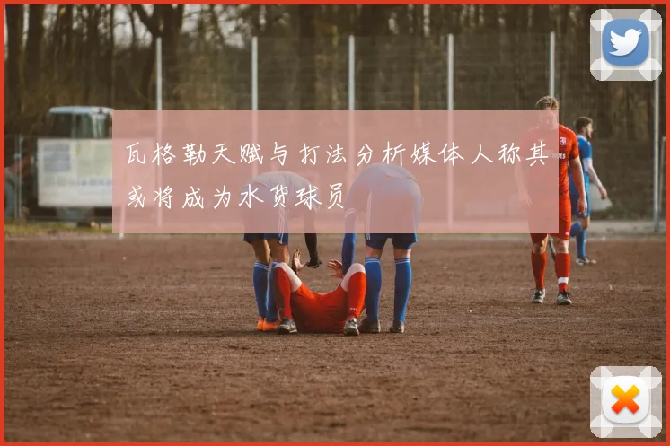 瓦格勒天赋与打法分析媒体人称其或将成为水货球员