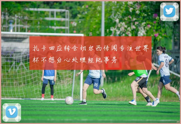 扎卡回应转会切尔西传闻专注世界杯不想分心处理经纪事务