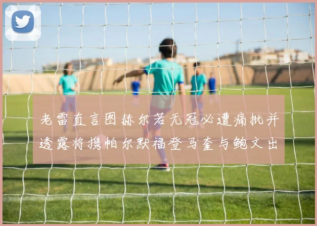 老雷直言图赫尔若无冠必遭痛批并透露将携帕尔默福登马奎与鲍文出战