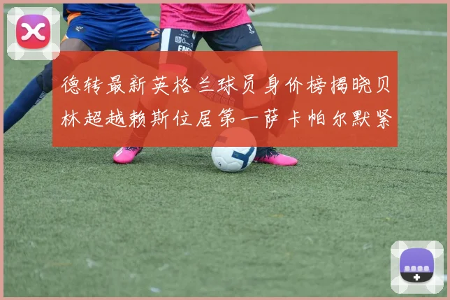 德转最新英格兰球员身价榜揭晓贝林超越赖斯位居第一萨卡帕尔默紧随其后