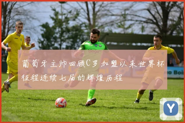 葡萄牙主帅回顾C罗加盟以来世界杯征程连续七届的辉煌历程