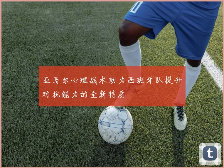 亚马尔心理战术助力西班牙队提升对抗能力的全新特质