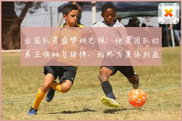 法国队员盛赞姆巴佩：他是团队的真正领袖与榜样，始终为集体利益考虑