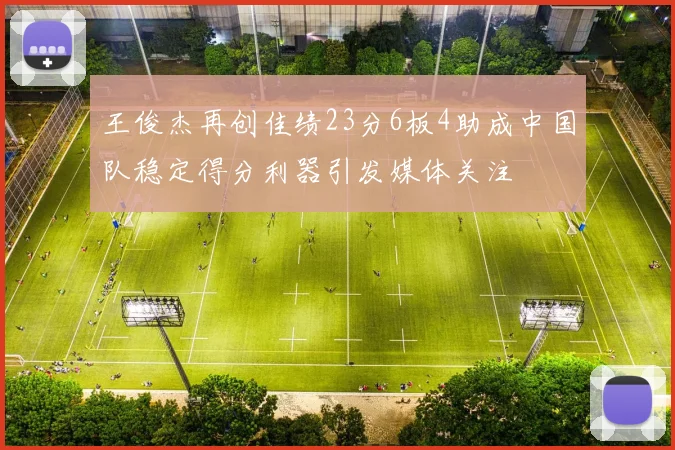 王俊杰再创佳绩23分6板4助成中国队稳定得分利器引发媒体关注