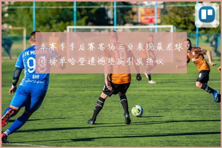 本赛季季后赛客场三分表现最差球员榜单哈登遗憾垫底引发热议