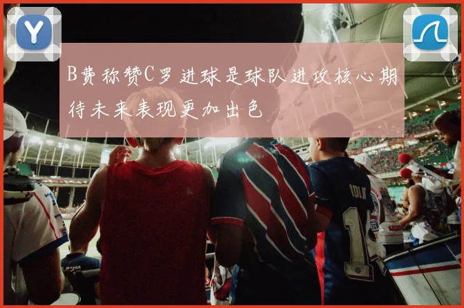 B费称赞C罗进球是球队进攻核心期待未来表现更加出色