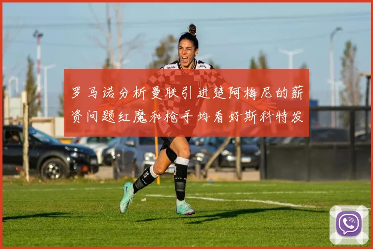罗马诺分析曼联引进楚阿梅尼的薪资问题红魔和枪手均看好斯科特发展潜力