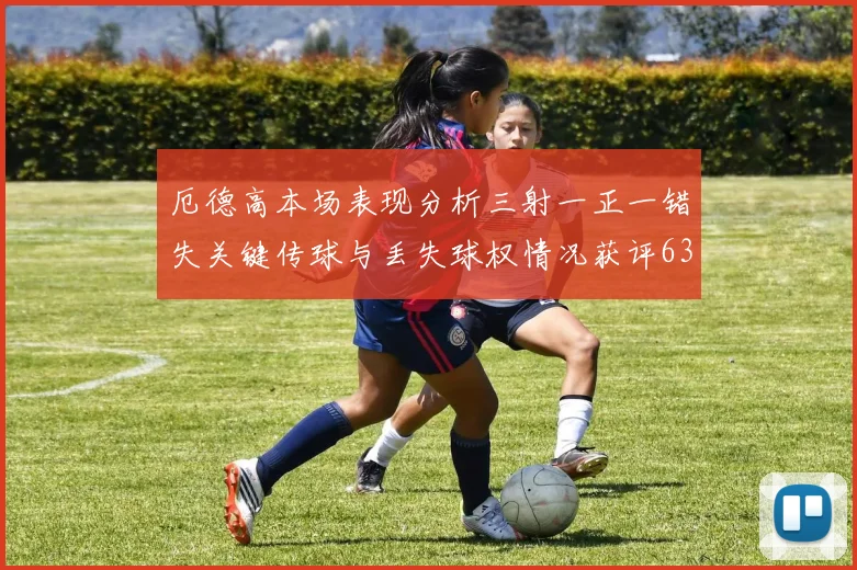 厄德高本场表现分析三射一正一错失关键传球与丢失球权情况获评63分