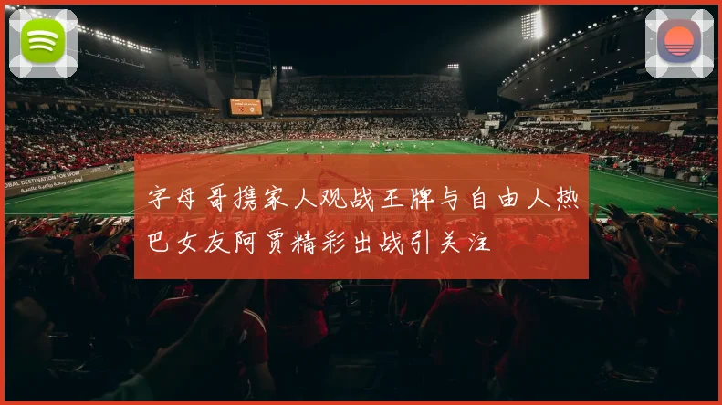 字母哥携家人观战王牌与自由人热巴女友阿贾精彩出战引关注