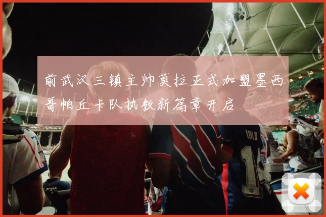 前武汉三镇主帅莫拉正式加盟墨西哥帕丘卡队执教新篇章开启