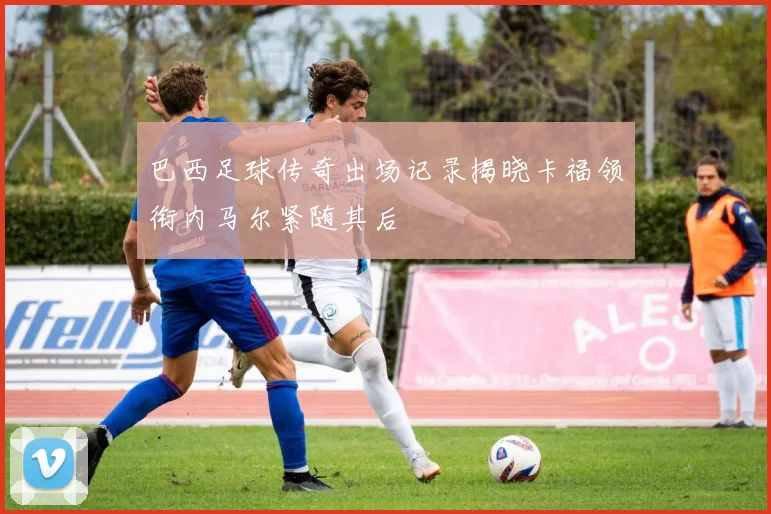 巴西足球传奇出场记录揭晓卡福领衔内马尔紧随其后