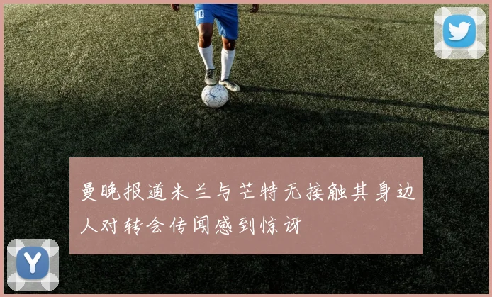 曼晚报道米兰与芒特无接触其身边人对转会传闻感到惊讶
