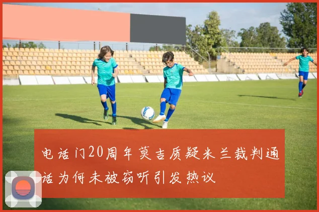 电话门20周年莫吉质疑米兰裁判通话为何未被窃听引发热议