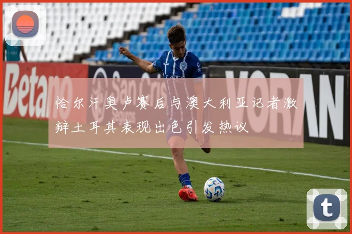 恰尔汗奥卢赛后与澳大利亚记者激辩土耳其表现出色引发热议