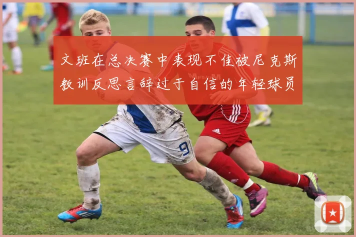 文班在总决赛中表现不佳被尼克斯教训反思言辞过于自信的年轻球员成长之路